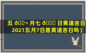 五 🐬 月七 🐕 日黄道吉日（2021五月7日是黄道吉日吗）